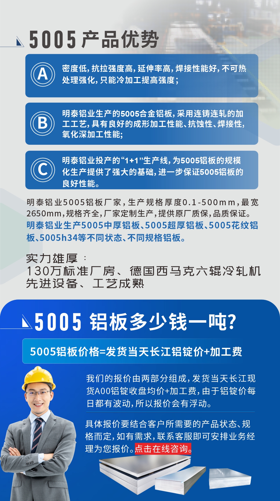 5005鋁板執(zhí)行標(biāo)準(zhǔn)

鋁板帶國(guó)家標(biāo)準(zhǔn)(GB/T 3880-2006)，適用于鋁合金板帶材料的統(tǒng)一標(biāo)準(zhǔn)。

5005鋁板性能優(yōu)勢(shì)

1、密度低，抗拉強(qiáng)度高，延伸率高，焊接性能好，不可熱處理強(qiáng)化，只能冷加工提高強(qiáng)度；

2、明泰鋁業(yè)生產(chǎn)的5005合金鋁板，采用連鑄連軋的加工工藝，具有良好的成形加工性能、抗蝕性、焊接性，氧化深加工性能;

3、明泰鋁業(yè)投產(chǎn)的“1+1”生產(chǎn)線，為5005鋁板的規(guī)?；a(chǎn)提供了強(qiáng)大的基礎(chǔ)，進(jìn)一步保證5005鋁板的良好性能。
