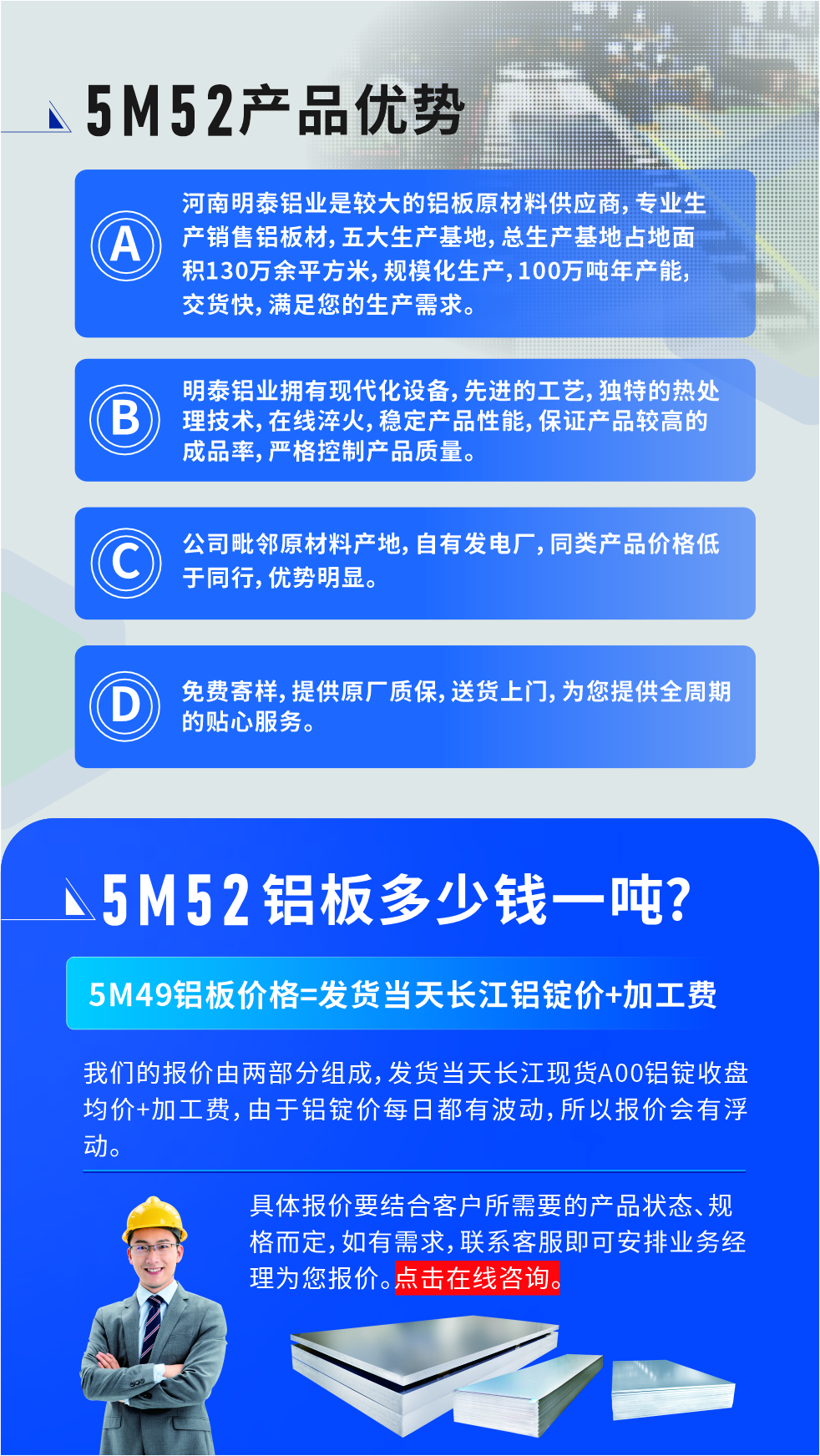 5M52鋁板廠家_明泰鋁業
　　明泰鋁業是大型鋁板生產廠家，可承接8-5000噸5M52鋁板訂單，按需定制，7-35天交貨，產品質量穩定，全球出口，價格實惠，可放心采購!

　　優勢1：河南明泰鋁業是較大的鋁板原材料供應商，專業生產銷售鋁板材，五大生產基地，總生產基地占地面積130萬余平方米，規?；a，100萬噸年產能，交貨快，滿足您的生產需求。

　　優勢2：明泰鋁業擁有現代化設備，先進的工藝，獨特的熱處理技術，在線淬火，穩定產品性能，保證產品較高的成品率，嚴格控制產品質量。

　　優勢3：公司毗鄰原材料產地，自有發電廠，同類產品價格低于同行，優勢明顯。

　　優勢4：免費寄樣，提供原廠質保，送貨上門，為您提供全周期的貼心服務