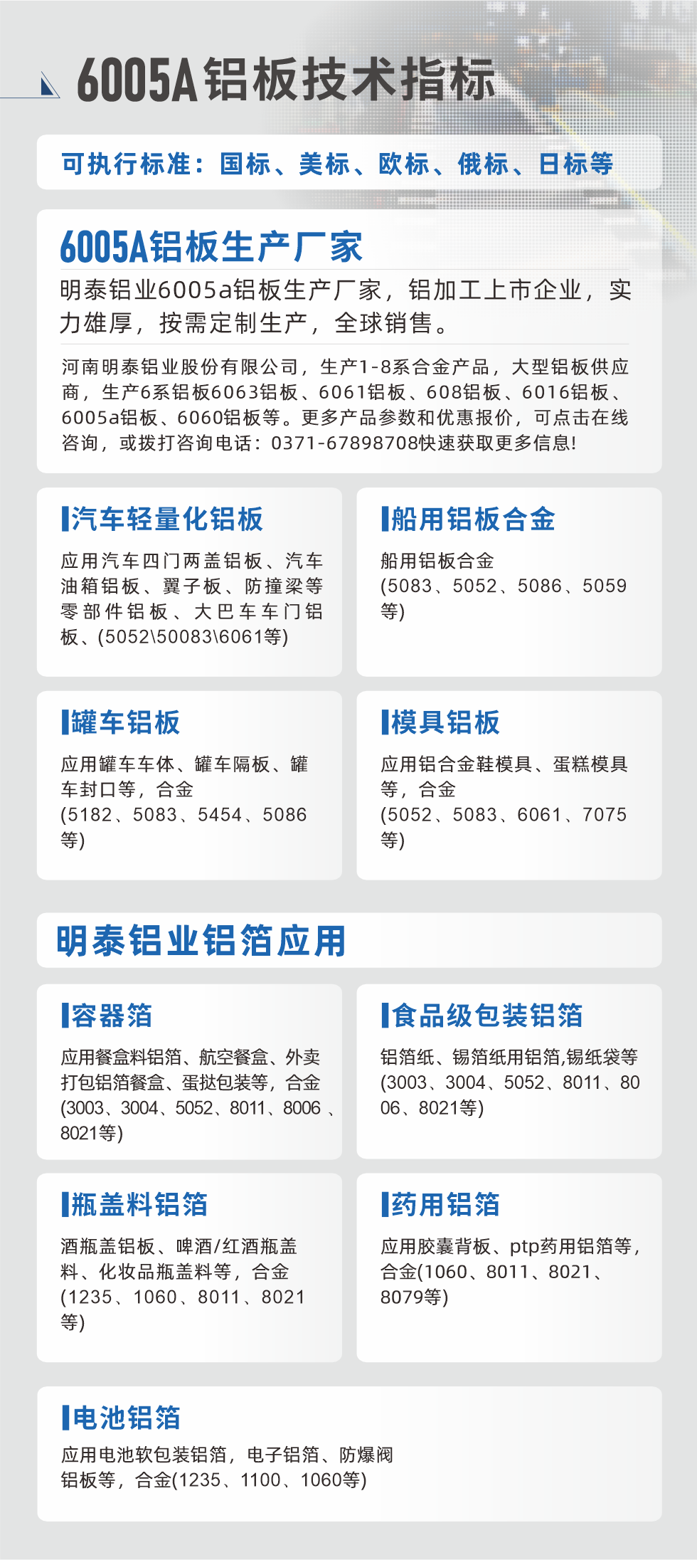 明泰大型鋁板帯箔廠家，上市公司，以下常見鋁板合金，更多產品可在網站查看，或者撥打電話咨詢：0371-67898708。

　　汽車輕量化鋁板：應用汽車四門兩蓋鋁板、汽車油箱鋁板、翼子板、防撞梁等零部件鋁板、大巴車車門鋁板、(5052、50083、6061等)

　　船用鋁板合金(5083、5052、5086、5059等)

　　罐車鋁板：應用罐車車體、罐車隔板、罐車封口等，合金(5182、5083、5454、5086等)

　　模具鋁板：應用鋁合金鞋模具、蛋糕模具等，合金(5052、5083、6061、7075等)

　　明泰鋁業(yè)鋁箔應用
　　容器箔：應用餐盒料鋁箔、航空餐盒、外賣打包鋁箔餐盒、蛋撻包裝等，合金(3003、3004、5052、8011、8006、8021等)

　　食品級包裝鋁箔：鋁箔紙、錫箔紙用鋁箔,錫紙袋等(3003、3004、5052、8011、8006、8021等)

　　瓶蓋料鋁箔：酒瓶蓋鋁板、啤酒/紅酒瓶蓋料、化妝品瓶蓋料等，合金(1235、1060、8011、8021等)

　　藥用鋁箔：應用膠囊背板、ptp藥用鋁箔等，合金(1060、8011、8021、8079等)

　　電池鋁箔：應用電池軟包裝鋁箔，電子鋁箔、防爆閥鋁板等，合金(1235、1100、1060等)

　　6005A鋁板技術指標

　　可執(zhí)行標準：國標、美標、歐標、俄標、日標等

　　6005A鋁板生產廠家
　　明泰鋁業(yè)6005a鋁板生產廠家，鋁加工上市企業(yè)，實力雄厚，按需定制生產，全球銷售。

　　河南明泰鋁業(yè)股份有限公司，生產1-8系合金產品，大型鋁板供應商，生產6系鋁板6063鋁板、6061鋁板、608鋁板、6016鋁板、6005a鋁板、6060鋁板等。更多產品參數和優(yōu)惠報價，可點擊在線咨詢，或撥打咨詢電話：0371-67898708快速獲取更多信息!