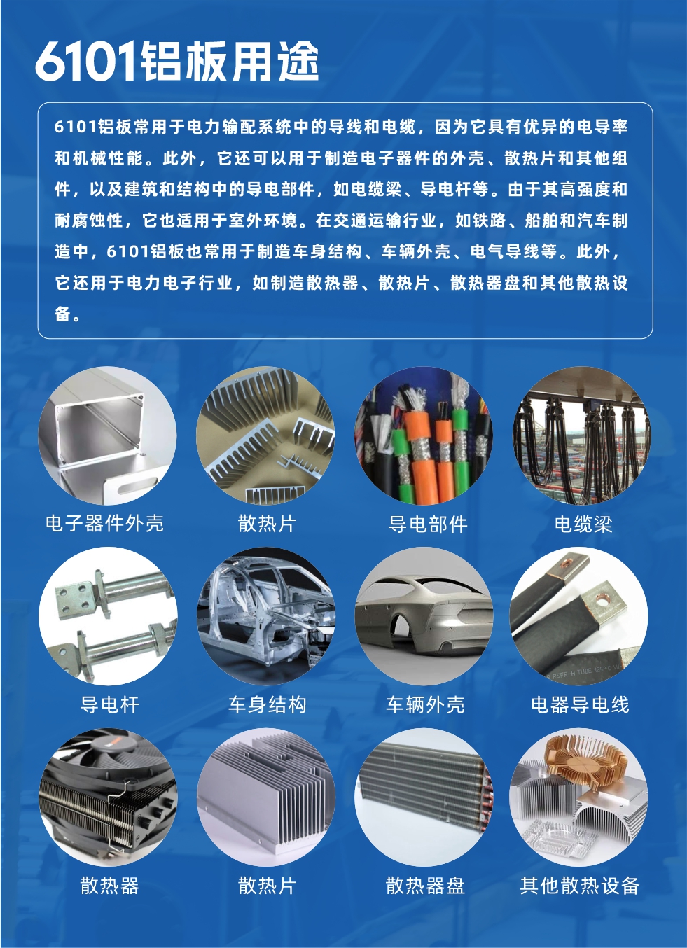 6101鋁板用途：

6101鋁板常用于電力輸配系統(tǒng)中的導(dǎo)線和電纜，因?yàn)樗哂袃?yōu)異的電導(dǎo)率和機(jī)械性能。此外，它還可以用于制造電子器件的外殼、散熱片和其他組件，以及建筑和結(jié)構(gòu)中的導(dǎo)電部件，如電纜梁、導(dǎo)電桿等。由于其高強(qiáng)度和耐腐蝕性，它也適用于室外環(huán)境。在交通運(yùn)輸行業(yè)，如鐵路、船舶和汽車(chē)制造中，6101鋁板也常用于制造車(chē)身結(jié)構(gòu)、車(chē)輛外殼、電氣導(dǎo)線等。此外，它還用于電力電子行業(yè)，如制造散熱器、散熱片、散熱器盤(pán)和其他散熱設(shè)備。
