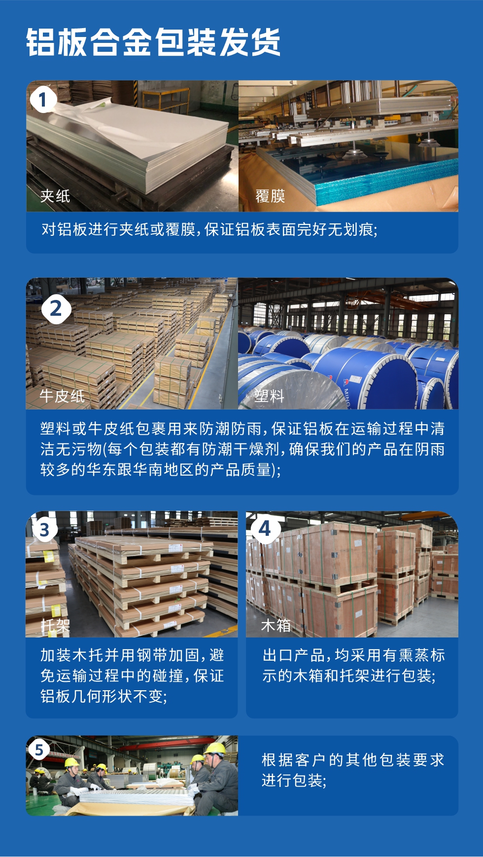 　　鋁板合金包裝發(fā)貨
　　1、對(duì)鋁板進(jìn)行夾紙或覆膜，保證鋁板表面完好無(wú)劃痕;

　　2、塑料或牛皮紙包裹用來(lái)防潮防雨，保證鋁板在運(yùn)輸過(guò)程中清潔無(wú)污物(每個(gè)包裝都有防潮干燥劑，確保我們的產(chǎn)品在陰雨較多的華東跟華南地區(qū)的產(chǎn)品質(zhì)量);

　　3、加裝木托并用鋼帶加固，避免運(yùn)輸過(guò)程中的碰撞，保證鋁板幾何形狀不變;

　　4、出口產(chǎn)品，均采用有熏蒸標(biāo)示的木箱和托架進(jìn)行包裝;

　　5、根據(jù)客戶(hù)的其他包裝要求進(jìn)行包裝;

　　如需了解更多明泰鋁業(yè)產(chǎn)品先關(guān)信息，可點(diǎn)擊在線咨詢(xún)，或撥打咨詢(xún)電話：0371-67898708，專(zhuān)業(yè)業(yè)務(wù)經(jīng)理給您詳細(xì)解答，我們可以按需定制，部分產(chǎn)品庫(kù)存現(xiàn)貨，下單即發(fā)貨，期待與您合作!