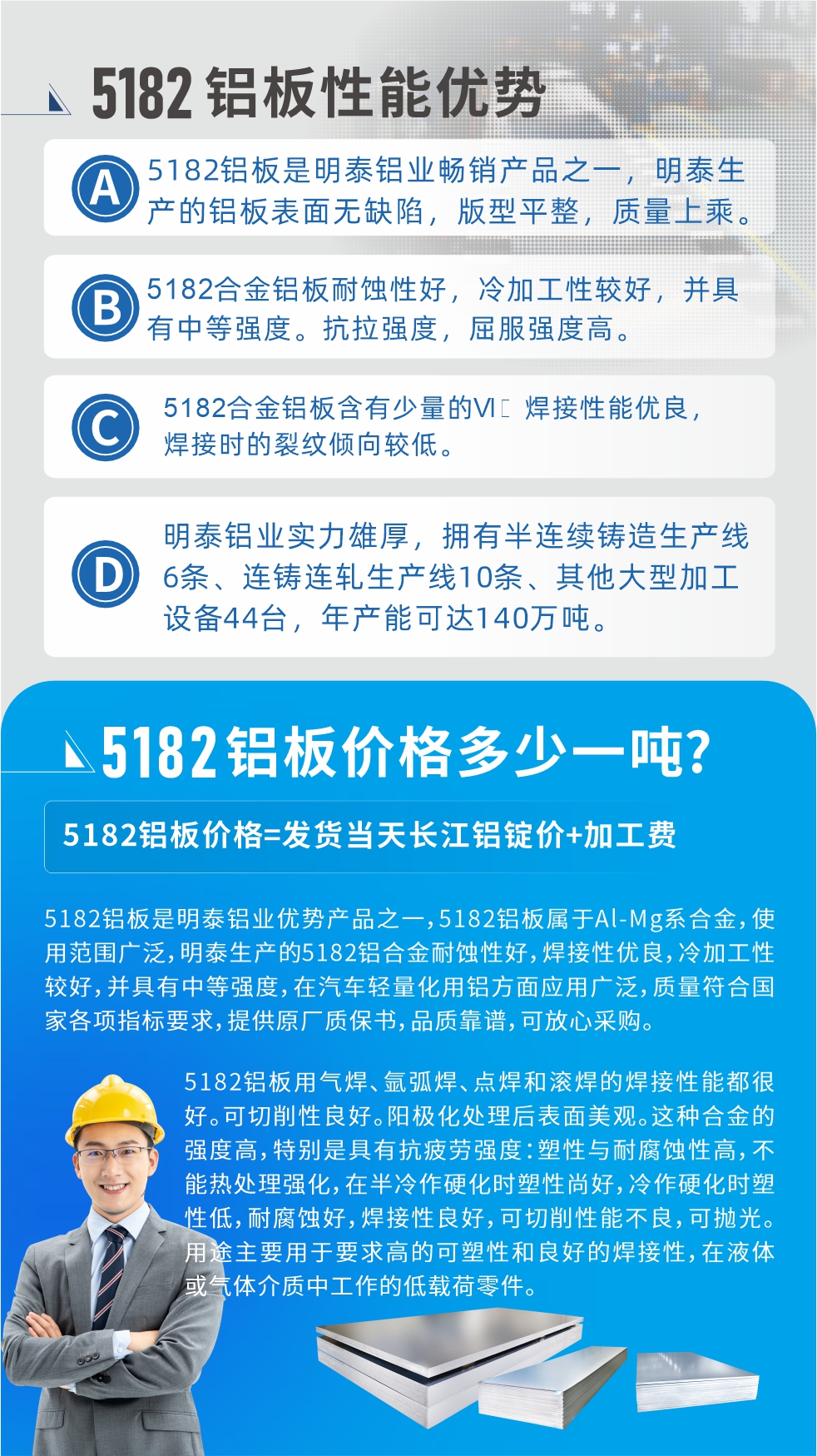 　明泰5182鋁板優(yōu)勢(shì):1、5182鋁板是明泰鋁業(yè)暢銷(xiāo)產(chǎn)品之一，明泰生產(chǎn)的鋁板表面無(wú)缺陷，版型平整，質(zhì)量上乘。
2、5182合金鋁板耐蝕性好，冷加工性較好，并具有中等強(qiáng)度。抗拉強(qiáng)度，屈服強(qiáng)度高。
3、5182合金鋁板含有少量的Si，焊接性能優(yōu)良，焊接時(shí)的裂紋傾向較低。
4、明泰鋁業(yè)實(shí)力雄厚，擁有半連續(xù)鑄造生產(chǎn)線6條、連鑄連軋生產(chǎn)線10條、其他大型加工設(shè)備44臺(tái)，年產(chǎn)能可達(dá)140萬(wàn)噸。
5182鋁板是明泰鋁業(yè)優(yōu)勢(shì)產(chǎn)品之一，5182鋁板屬于Al-Mg系合金，使用范圍廣泛，明泰生產(chǎn)的5182鋁合金耐蝕性好，焊接性優(yōu)良，冷加工性較好，并具有中等強(qiáng)度，在汽車(chē)輕量化用鋁方面應(yīng)用廣泛，質(zhì)量符合國(guó)家各項(xiàng)指標(biāo)要求，提供原廠質(zhì)保書(shū)，品質(zhì)靠譜，可放心采購(gòu)。
5182鋁板用氣焊、氬弧焊、點(diǎn)焊和滾焊的焊接性能都很好。可切削性良好。陽(yáng)極化處理后表面美觀。這種合金的強(qiáng)度高，特別是具有抗疲勞強(qiáng)度：塑性與耐腐蝕性高，不能熱處理強(qiáng)化，，在半冷作硬化時(shí)塑性尚好，冷作硬化時(shí)塑性低，耐腐蝕好，焊接性良好，可切削性能不良，可拋光。用途主要用于要求高的可塑性和良好的焊接性，在液體或氣體介質(zhì)中工作的低載荷零件。
化學(xué)成分:含鋁(Al) 余量
鋅(Zn)≤0.25;鉻(Cr)≤0.10;硅(Si)≤0.20;鐵(Fe)0.000～0.350;錳(Mn)0.20～0.50;鎂(Mg)4.0～5.0;鈦(Ti)≤0.10;銅(Cu)≤0.15
力學(xué)性能:抗拉強(qiáng)度 σb (MPa)：≥175;條件屈服強(qiáng)度 σ0.2 (MPa)：≥80;伸長(zhǎng)率 δ5 (%)：≥15
注 ：管材室溫力學(xué)性能;試樣尺寸：所有壁厚
