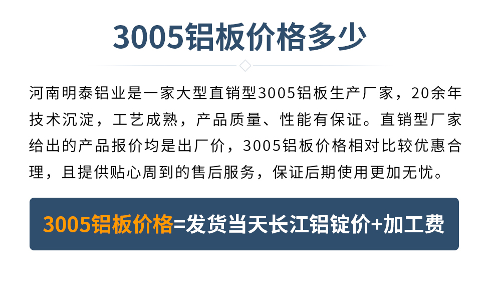 　　3005鋁板價格多少
　　河南明泰鋁業是一家大型直銷型3005鋁板生產廠家，20余年技術沉淀，工藝成熟，產品質量、性能有保證。直銷型廠家給出的產品報價均是出廠價，3005鋁板價格相對比較優惠合理，且提供貼心周到的售后服務，保證后期使用更加無憂。3005鋁板價格=發貨當天長江鋁錠價+加工費